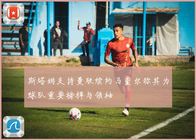 斯塔姆支持曼联续约马奎尔称其为球队重要榜样与领袖