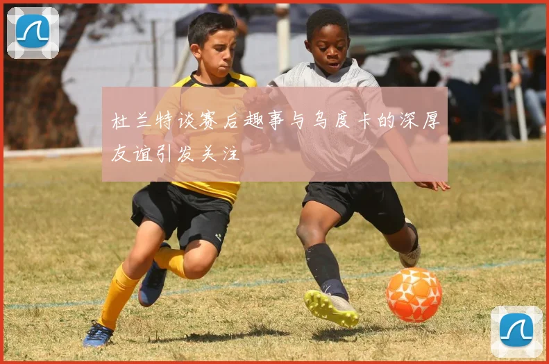 杜兰特谈赛后趣事与乌度卡的深厚友谊引发关注