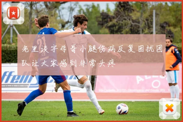 老里谈字母哥小腿伤病反复困扰团队让大家感到非常头疼