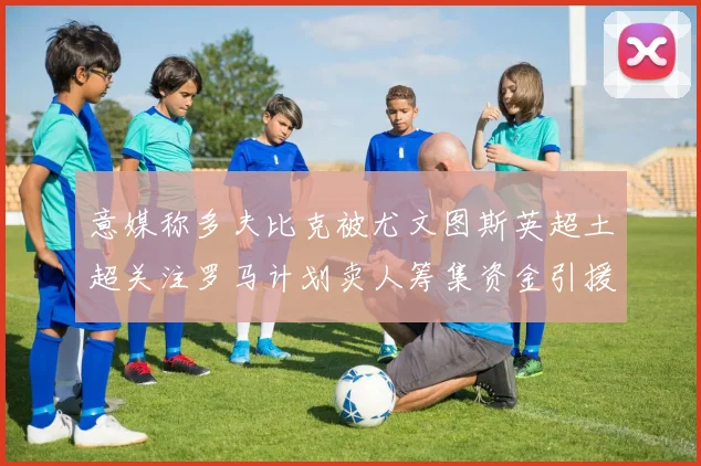 意媒称多夫比克被尤文图斯英超土超关注罗马计划卖人筹集资金引援