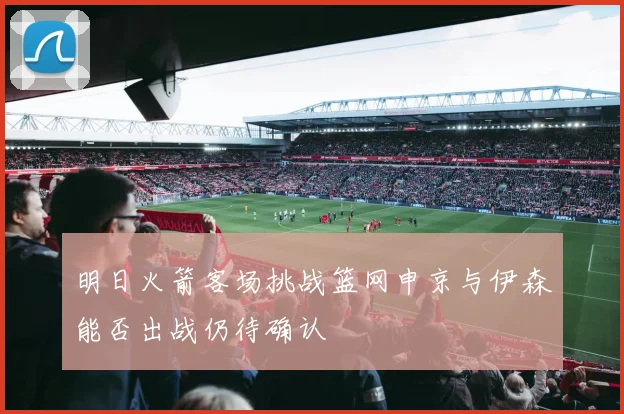 明日火箭客场挑战篮网申京与伊森能否出战仍待确认