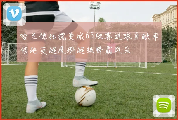 哈兰德独揽曼城65联赛进球贡献率领跑英超展现超级锋霸风采