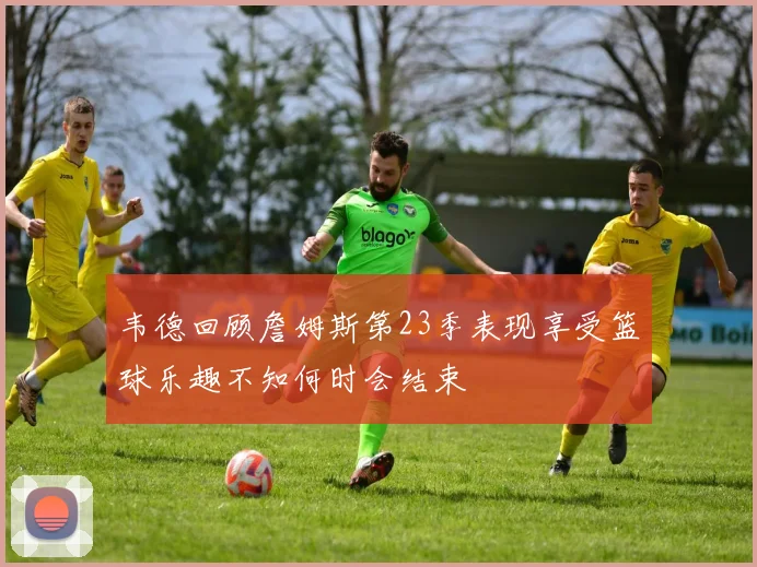 韦德回顾詹姆斯第23季表现享受篮球乐趣不知何时会结束
