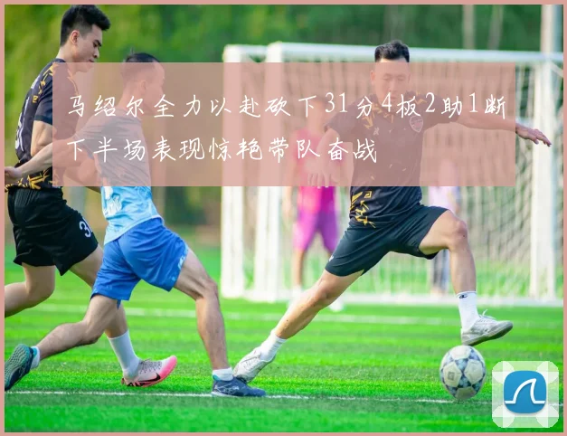 马绍尔全力以赴砍下31分4板2助1断下半场表现惊艳带队奋战