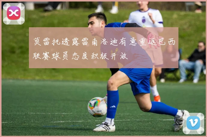 莫雷托透露雷南洛迪有意重返巴西联赛球员态度积极开放