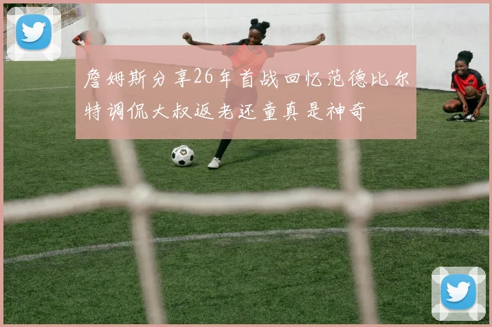 詹姆斯分享26年首战回忆范德比尔特调侃大叔返老还童真是神奇