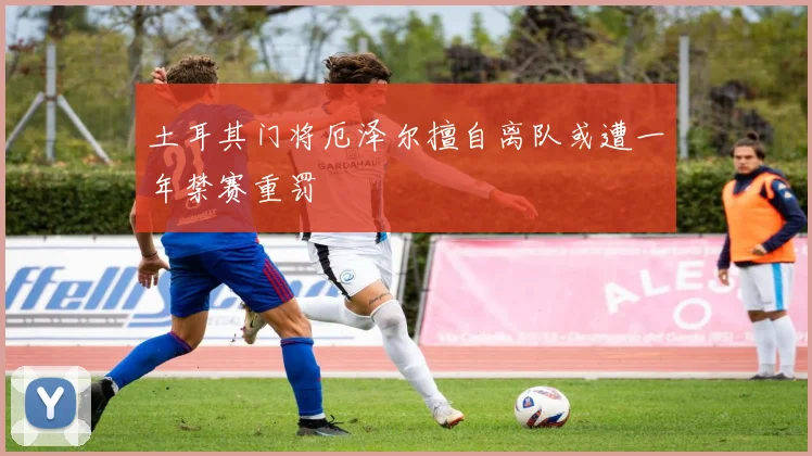 土耳其门将厄泽尔擅自离队或遭一年禁赛重罚