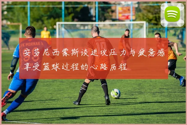 安芬尼西蒙斯谈进攻压力与疲惫感享受篮球过程的心路历程