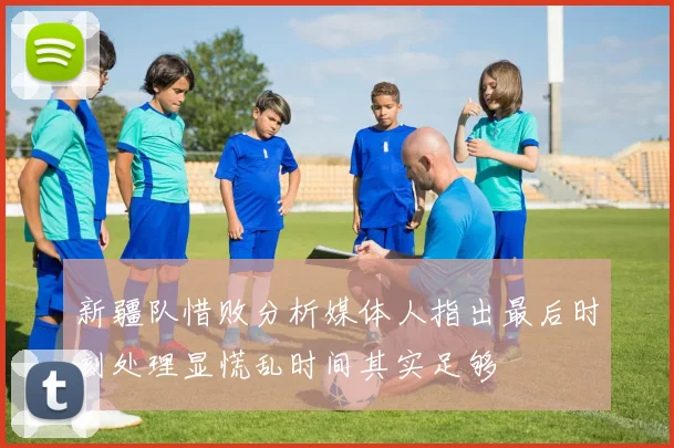 新疆队惜败分析媒体人指出最后时刻处理显慌乱时间其实足够
