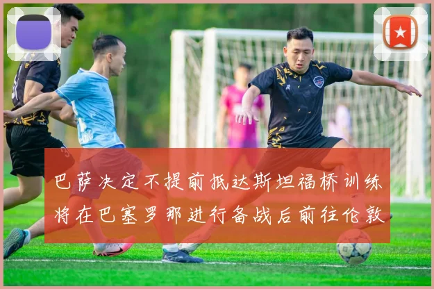 巴萨决定不提前抵达斯坦福桥训练将在巴塞罗那进行备战后前往伦敦