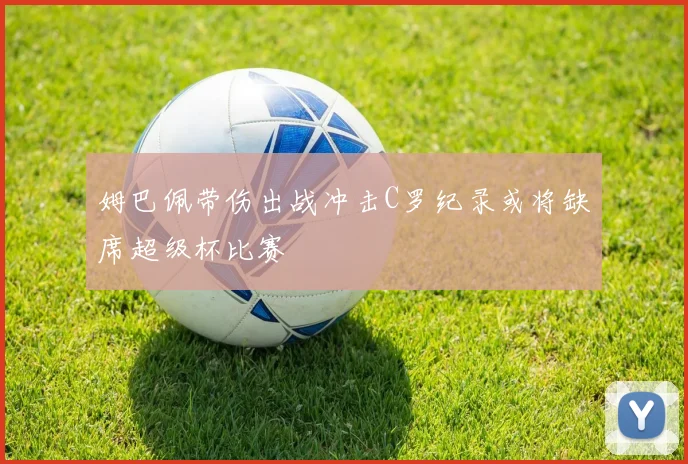 姆巴佩带伤出战冲击C罗纪录或将缺席超级杯比赛