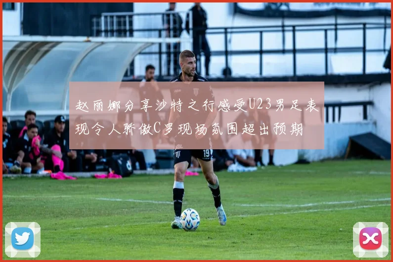 赵丽娜分享沙特之行感受U23男足表现令人骄傲C罗现场氛围超出预期