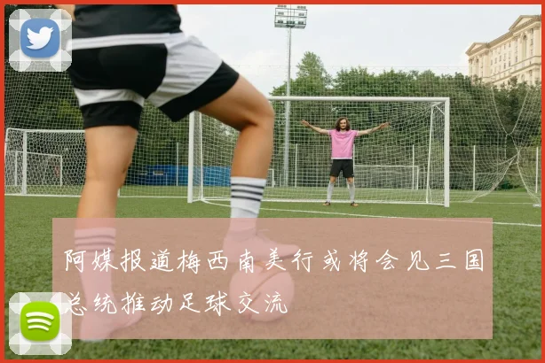 阿媒报道梅西南美行或将会见三国总统推动足球交流