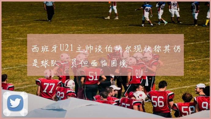 西班牙U21主帅谈伯纳尔现状称其仍是球队一员但面临困境