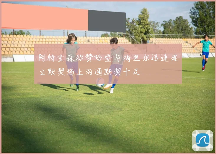 阿特金森称赞哈登与梅里尔迅速建立默契场上沟通默契十足