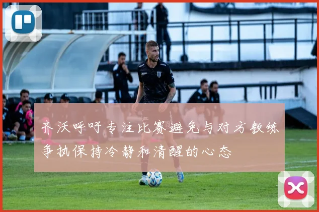 齐沃呼吁专注比赛避免与对方教练争执保持冷静和清醒的心态