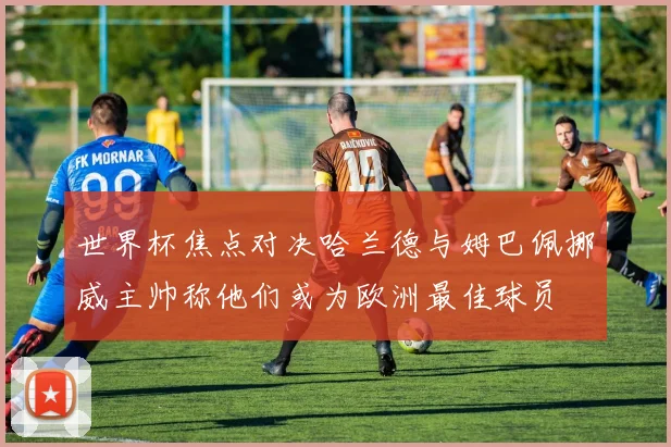 世界杯焦点对决哈兰德与姆巴佩挪威主帅称他们或为欧洲最佳球员
