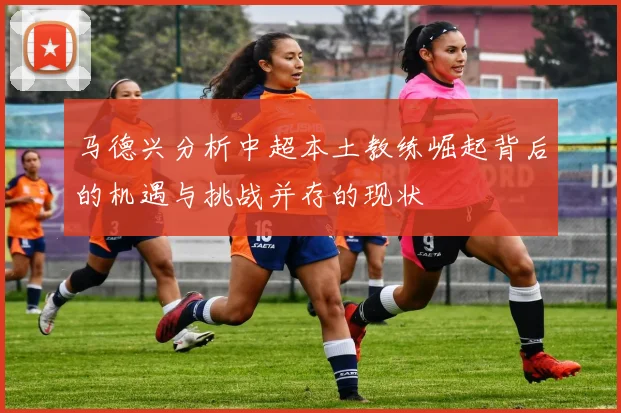 马德兴分析中超本土教练崛起背后的机遇与挑战并存的现状