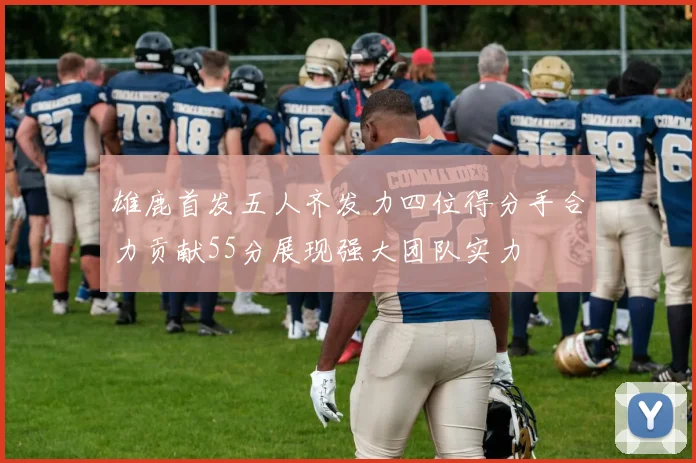 雄鹿首发五人齐发力四位得分手合力贡献55分展现强大团队实力