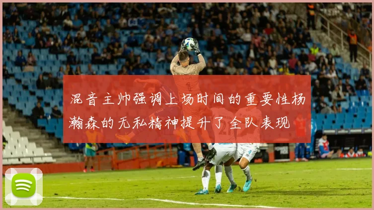 混音主帅强调上场时间的重要性杨瀚森的无私精神提升了全队表现