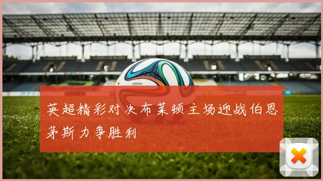英超精彩对决布莱顿主场迎战伯恩茅斯力争胜利