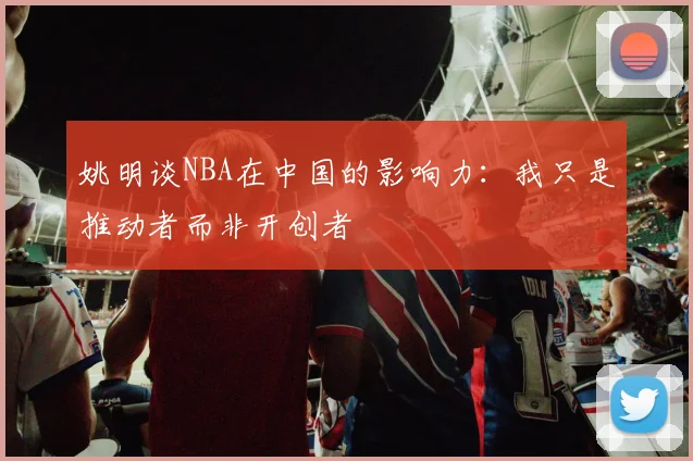 姚明谈NBA在中国的影响力：我只是推动者而非开创者