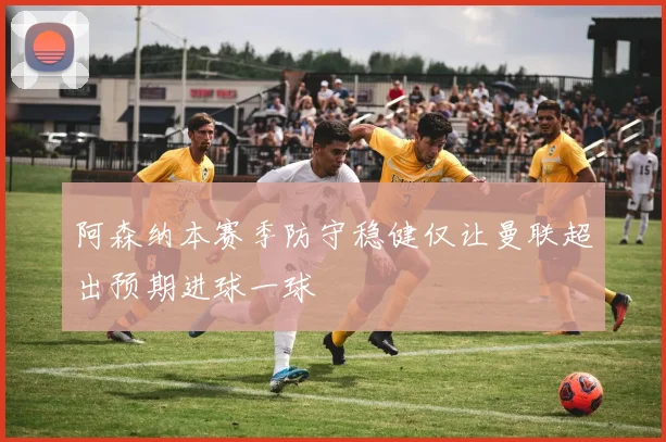 阿森纳本赛季防守稳健仅让曼联超出预期进球一球